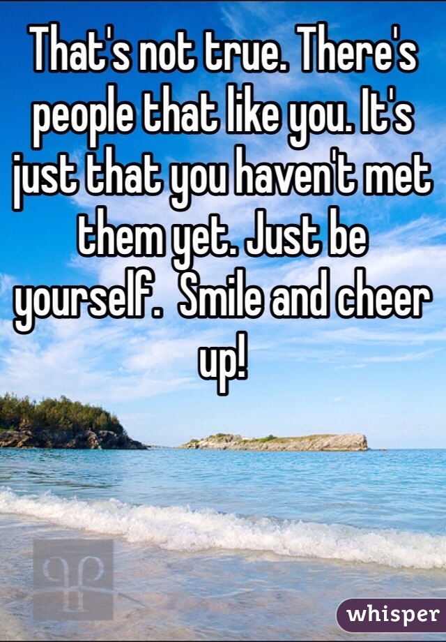 That's not true. There's people that like you. It's just that you haven't met them yet. Just be yourself.  Smile and cheer up!