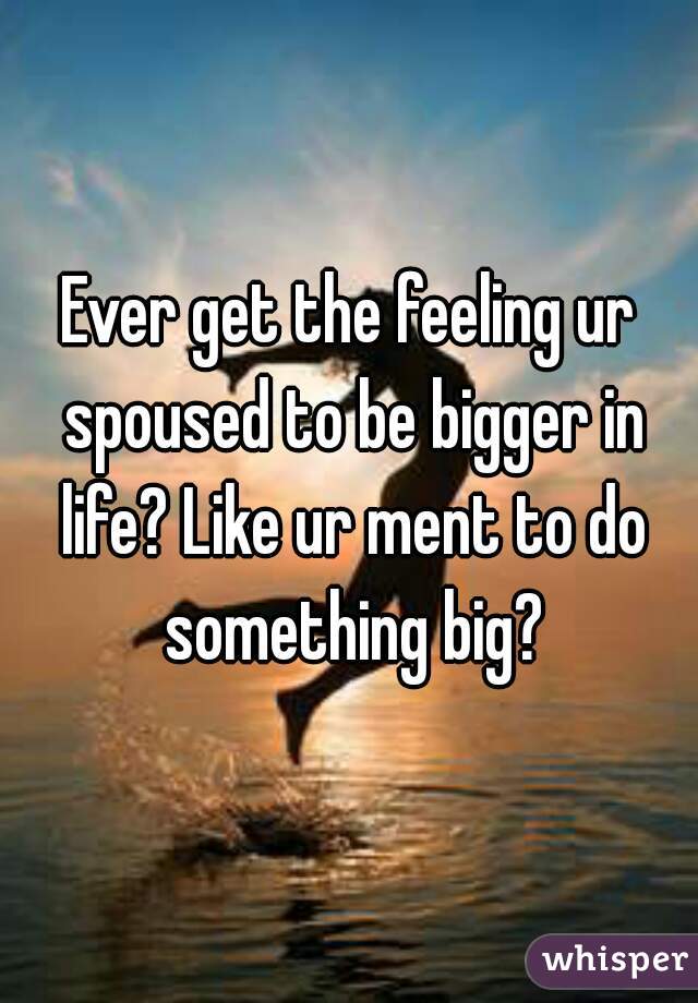 Ever get the feeling ur spoused to be bigger in life? Like ur ment to do something big?