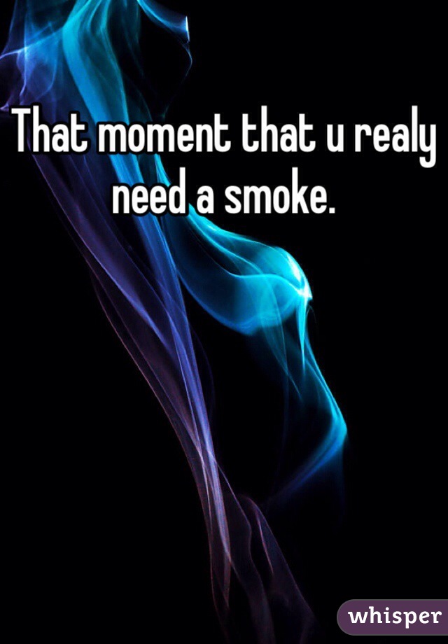 That moment that u realy need a smoke.  