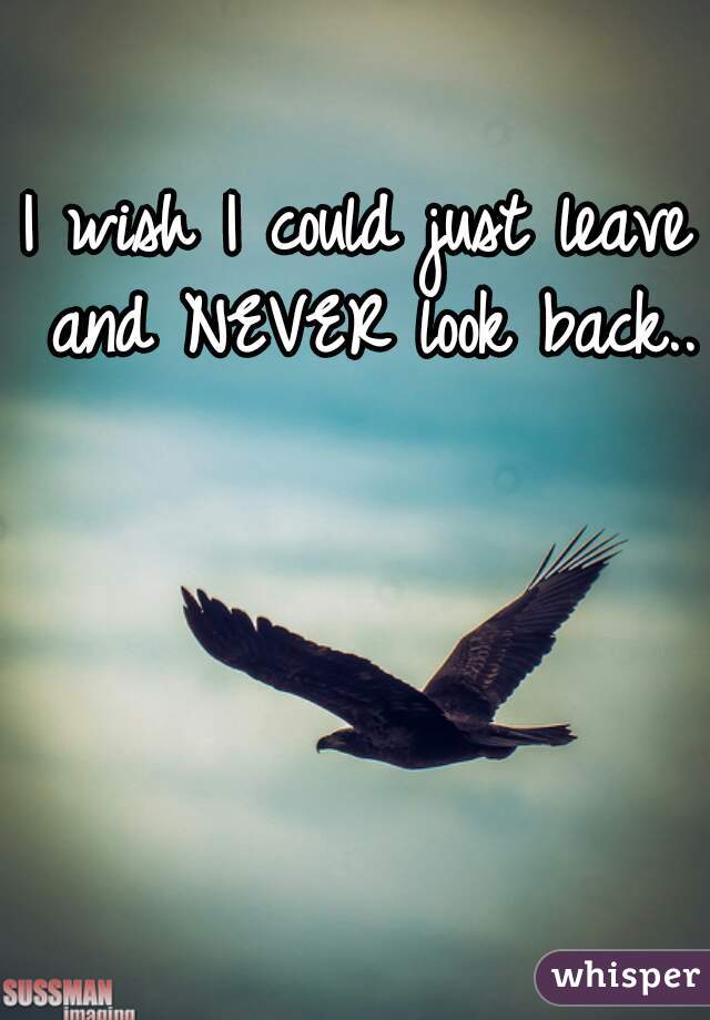 I wish I could just leave and NEVER look back..