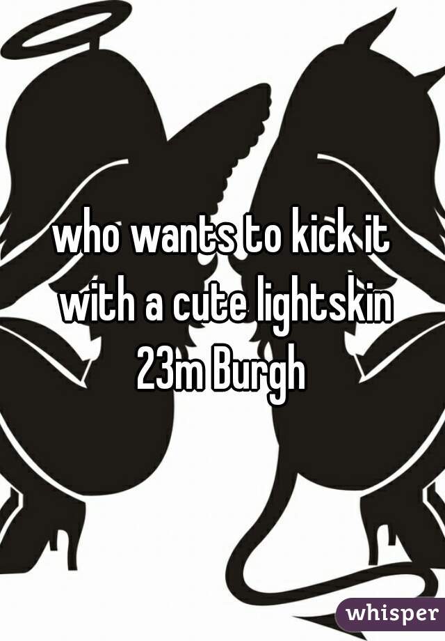 who wants to kick it
 with a cute lightskin
23m Burgh