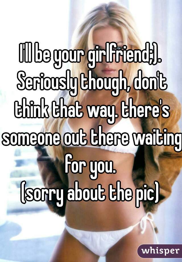 I'll be your girlfriend;). Seriously though, don't think that way. there's someone out there waiting for you. 
(sorry about the pic)