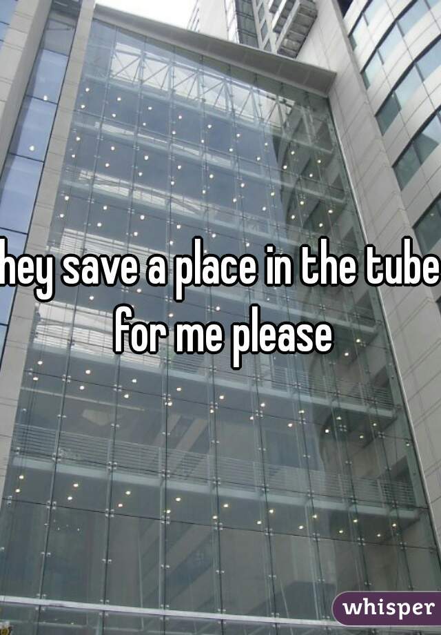 hey save a place in the tube for me please