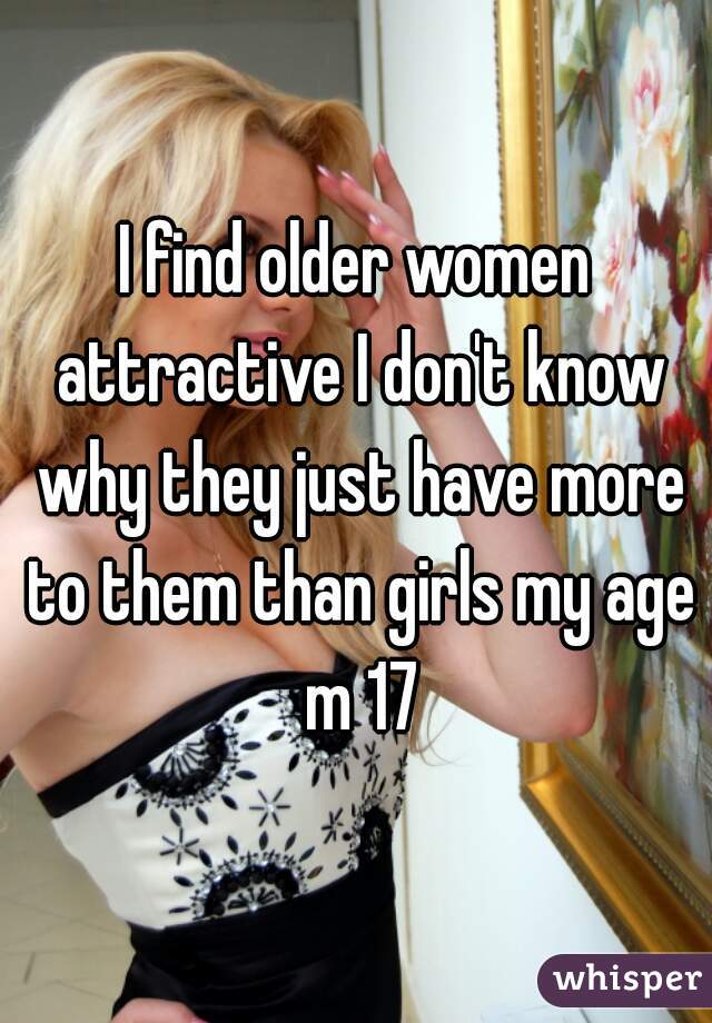 I find older women attractive I don't know why they just have more to them than girls my age m 17