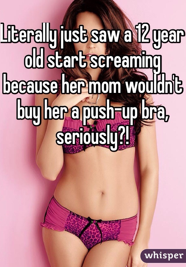 Literally just saw a 12 year old start screaming because her mom wouldn't buy her a push-up bra, seriously?!
