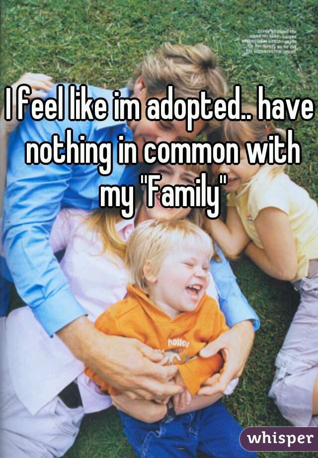 I feel like im adopted.. have nothing in common with my "Family"