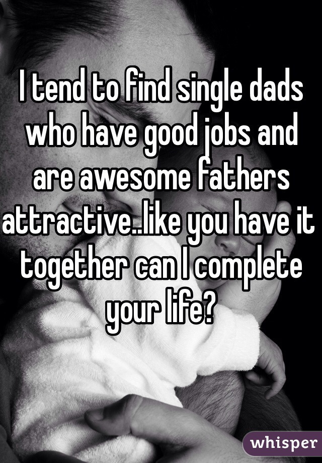 I tend to find single dads who have good jobs and are awesome fathers attractive..like you have it together can I complete your life?