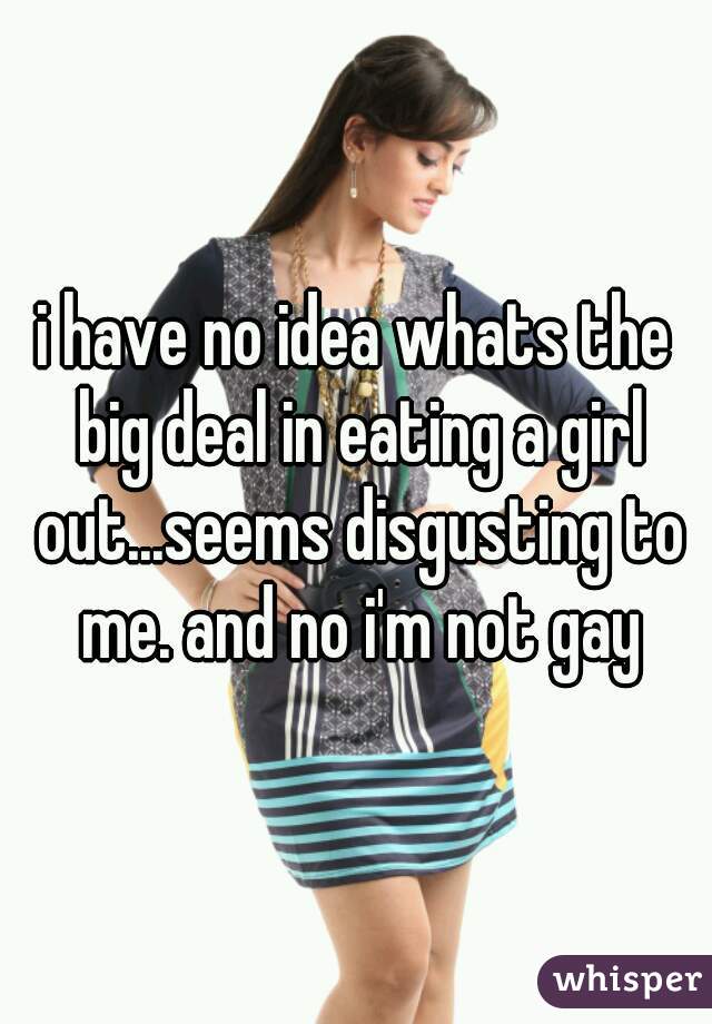 i have no idea whats the big deal in eating a girl out...seems disgusting to me. and no i'm not gay