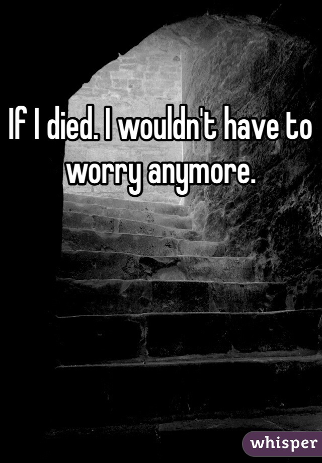 If I died. I wouldn't have to worry anymore. 