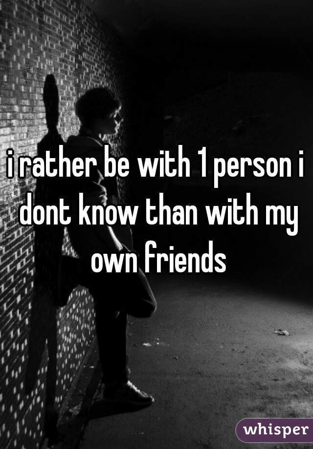 i rather be with 1 person i dont know than with my own friends