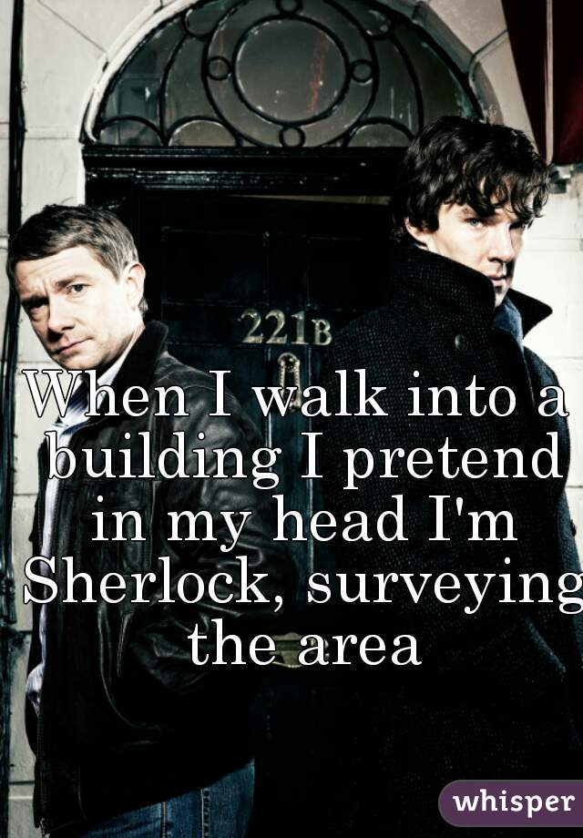 When I walk into a building I pretend in my head I'm Sherlock, surveying the area