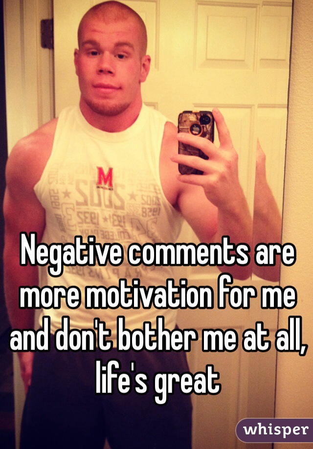 Negative comments are more motivation for me and don't bother me at all, life's great