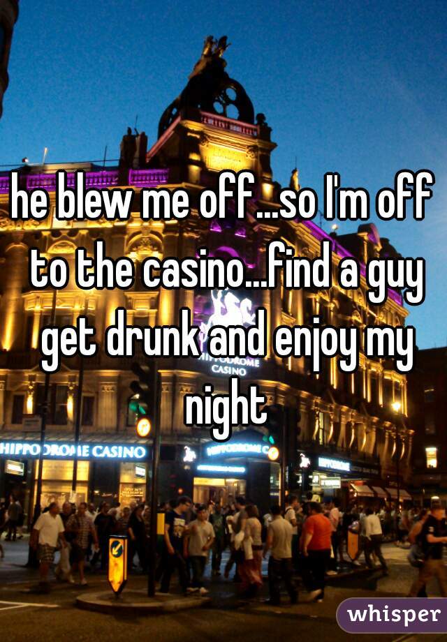 he blew me off...so I'm off to the casino...find a guy get drunk and enjoy my night