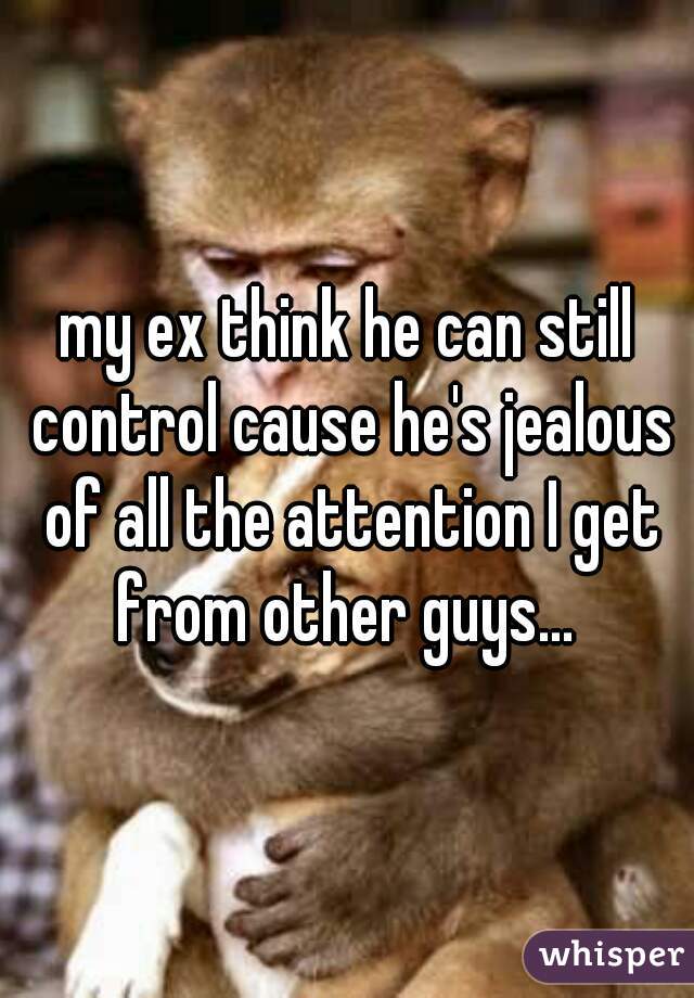 my ex think he can still control cause he's jealous of all the attention I get from other guys... 