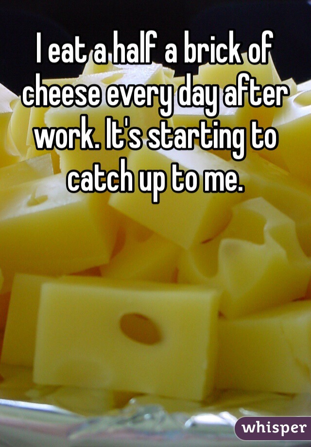 I eat a half a brick of cheese every day after work. It's starting to catch up to me. 