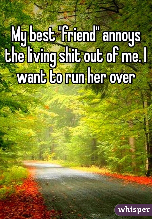 My best "friend" annoys the living shit out of me. I want to run her over 
