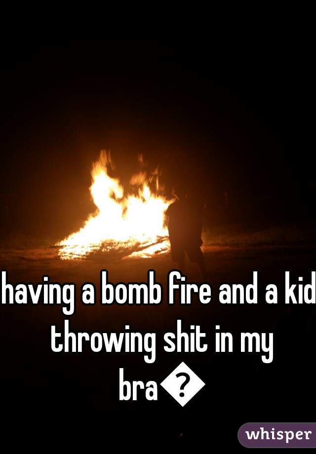having a bomb fire and a kid throwing shit in my bra😐