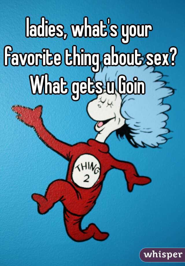 ladies, what's your favorite thing about sex? What gets u Goin  
