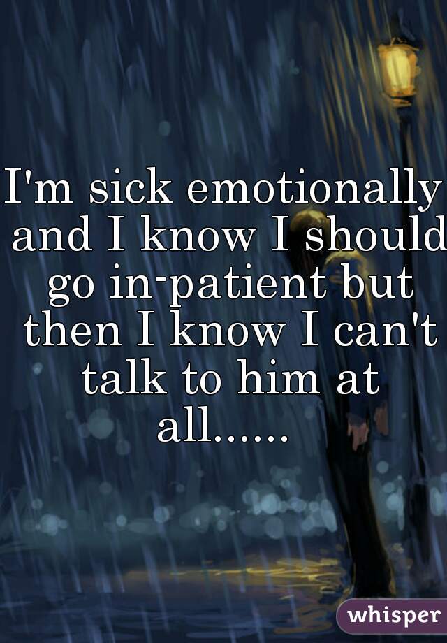 I'm sick emotionally and I know I should go in-patient but then I know I can't talk to him at all...... 
