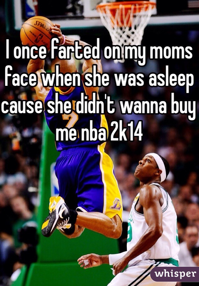 I once farted on my moms face when she was asleep cause she didn't wanna buy me nba 2k14