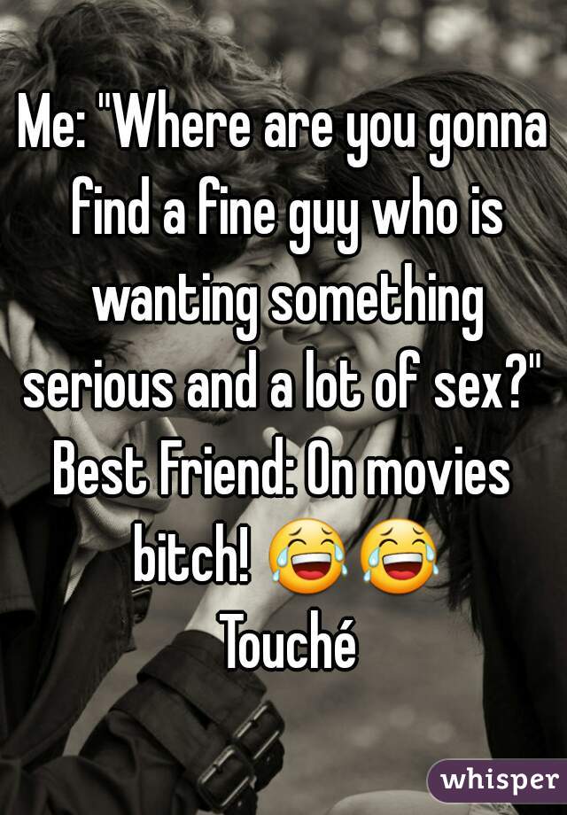 Me: "Where are you gonna find a fine guy who is wanting something serious and a lot of sex?" 
Best Friend: On movies bitch! 😂😂 Touché