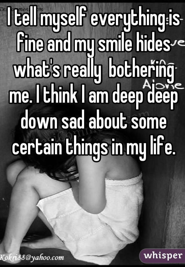I tell myself everything is fine and my smile hides what's really  bothering me. I think I am deep deep down sad about some certain things in my life.