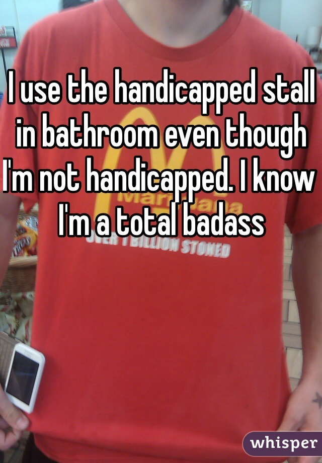 I use the handicapped stall in bathroom even though I'm not handicapped. I know I'm a total badass 