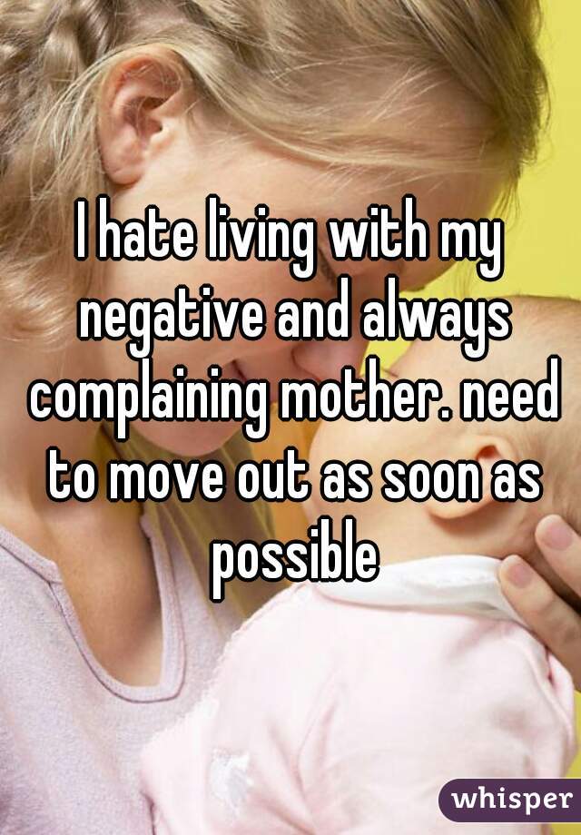 I hate living with my negative and always complaining mother. need to move out as soon as possible