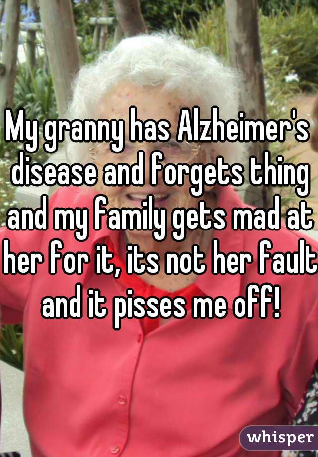 My granny has Alzheimer's disease and forgets thing and my family gets mad at her for it, its not her fault and it pisses me off!