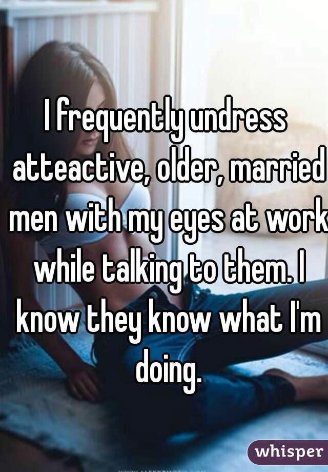 I frequently undress atteactive, older, married men with my eyes at work while talking to them. I know they know what I'm doing.