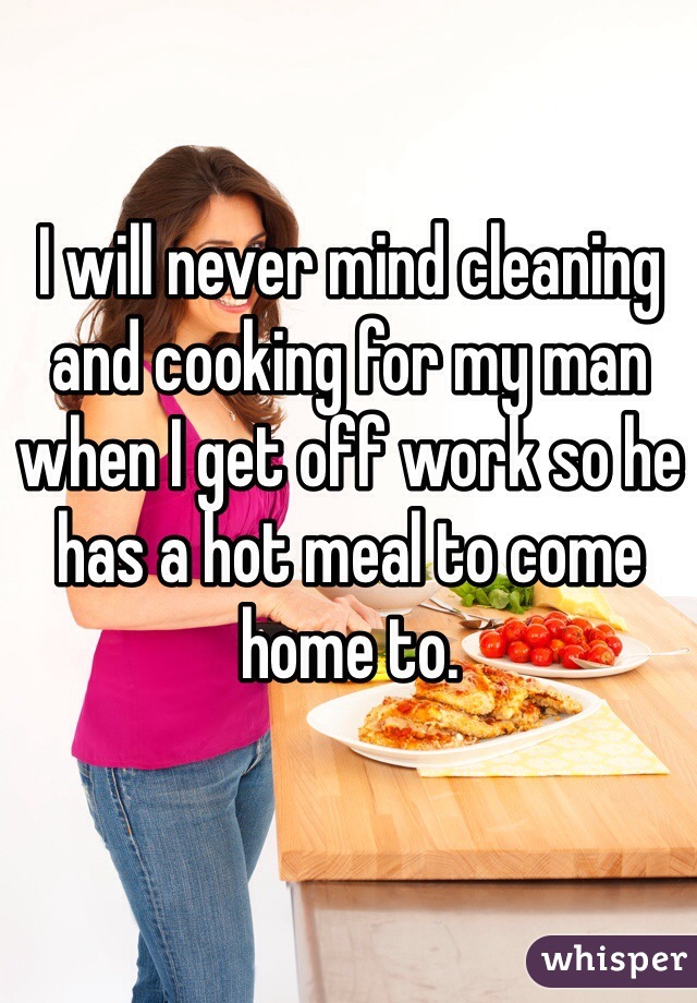 I will never mind cleaning and cooking for my man when I get off work so he has a hot meal to come home to. 