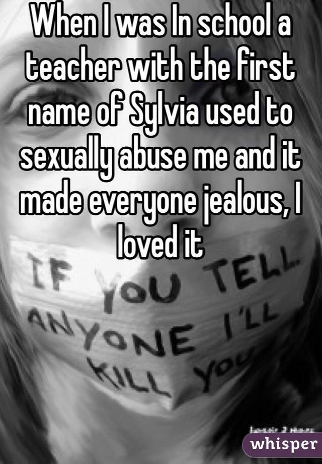 When I was In school a teacher with the first name of Sylvia used to sexually abuse me and it made everyone jealous, I loved it 