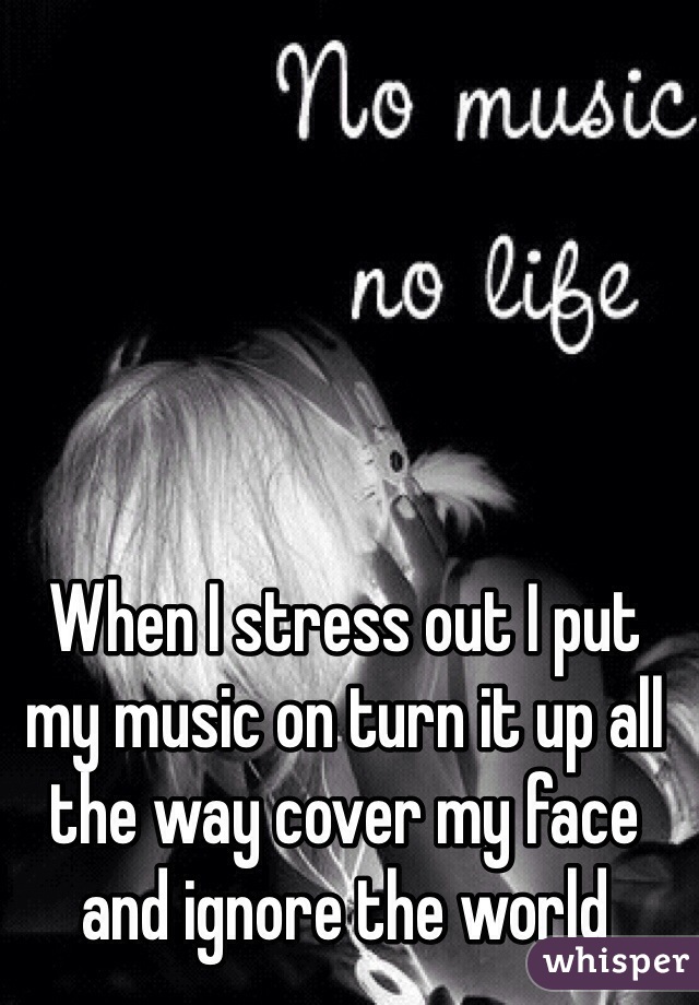 When I stress out I put my music on turn it up all the way cover my face and ignore the world