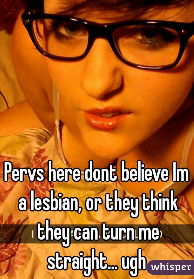 Pervs here dont believe Im a lesbian, or they think they can turn me straight... ugh.
