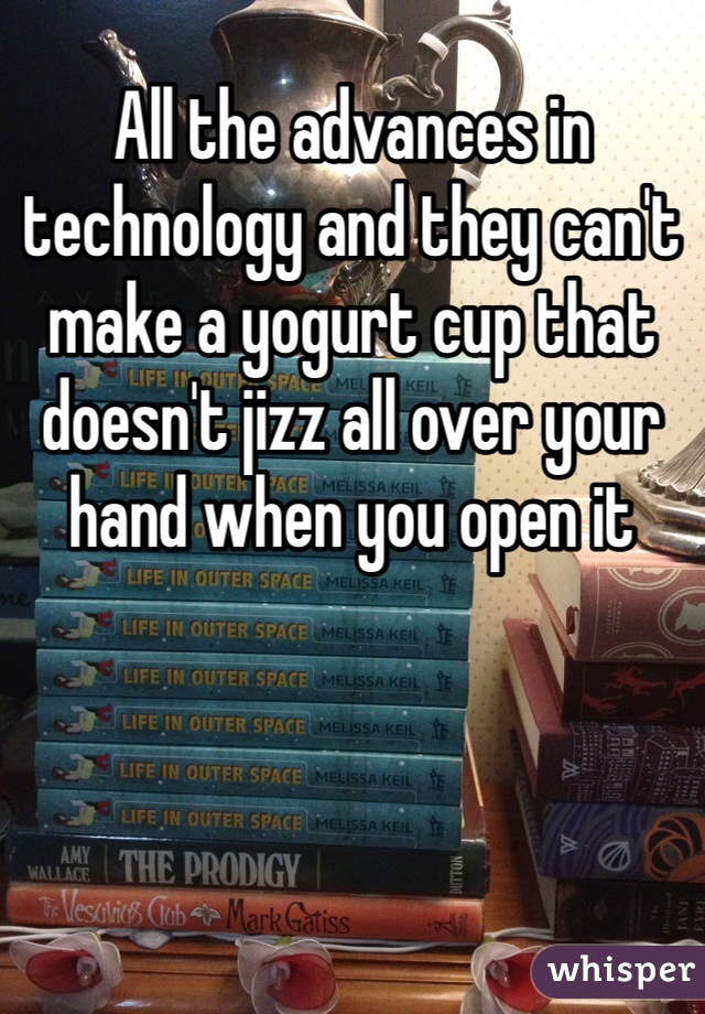 All the advances in technology and they can't make a yogurt cup that doesn't jizz all over your hand when you open it