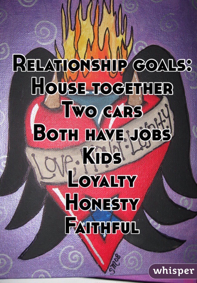 Relationship goals:
House together
Two cars
Both have jobs
Kids 
Loyalty
Honesty
Faithful