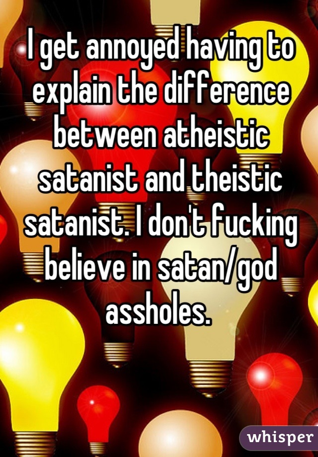 I get annoyed having to explain the difference between atheistic satanist and theistic satanist. I don't fucking believe in satan/god assholes. 