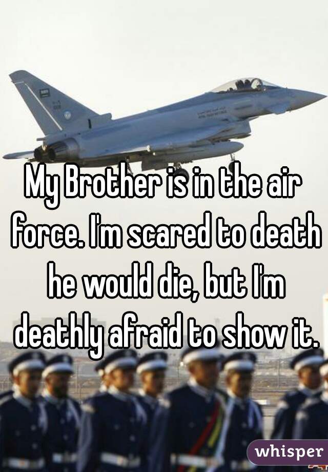 My Brother is in the air force. I'm scared to death he would die, but I'm deathly afraid to show it.