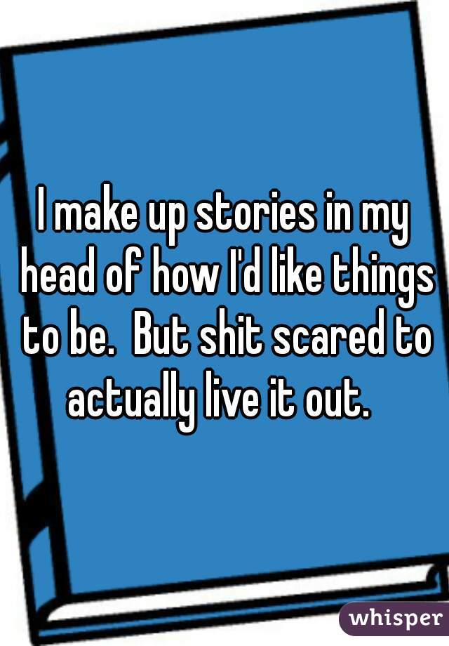 I make up stories in my head of how I'd like things to be.  But shit scared to actually live it out.  