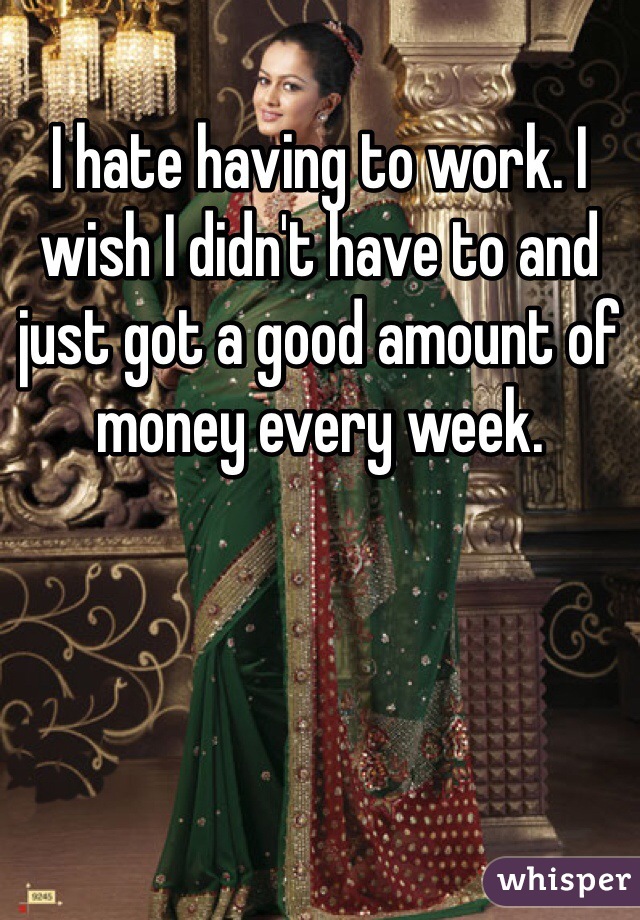 I hate having to work. I wish I didn't have to and just got a good amount of money every week.