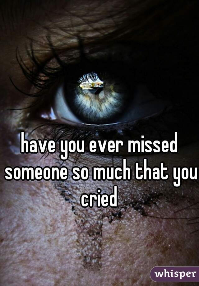 have you ever missed someone so much that you cried 