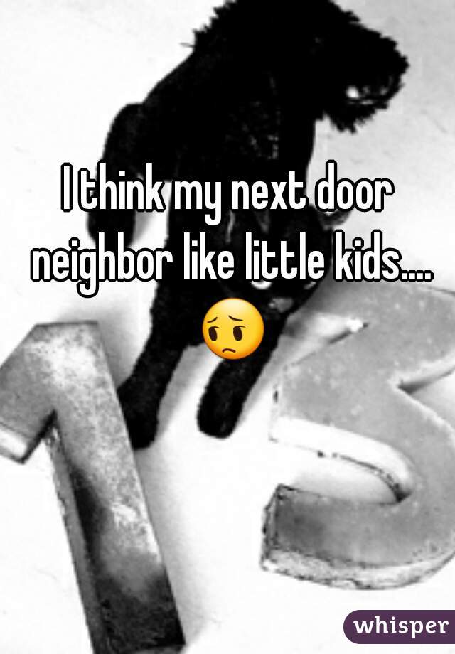 I think my next door neighbor like little kids.... 😔 