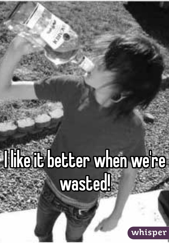 I like it better when we're wasted! 