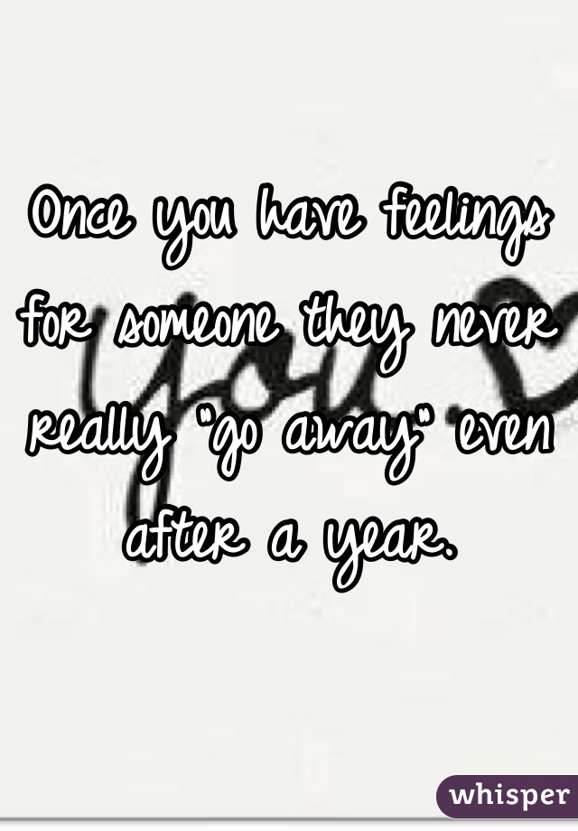 Once you have feelings for someone they never really "go away" even after a year.