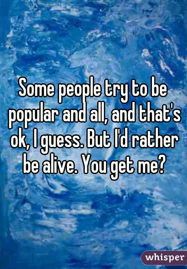 Some people try to be popular and all, and that's ok, I guess. But I'd rather be alive. You get me?