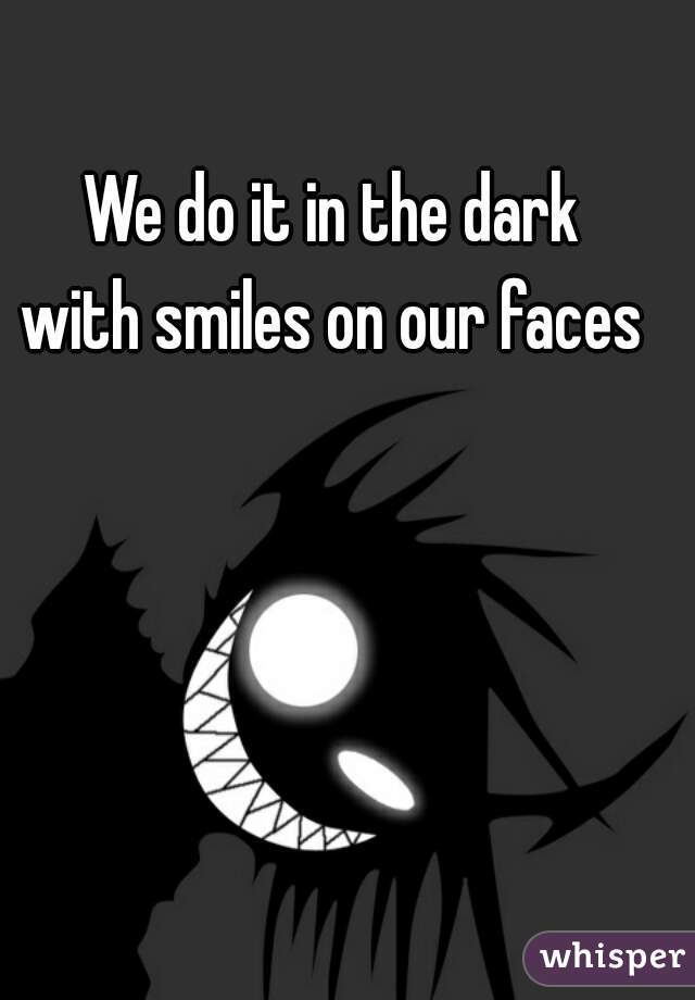 We do it in the dark
with smiles on our faces