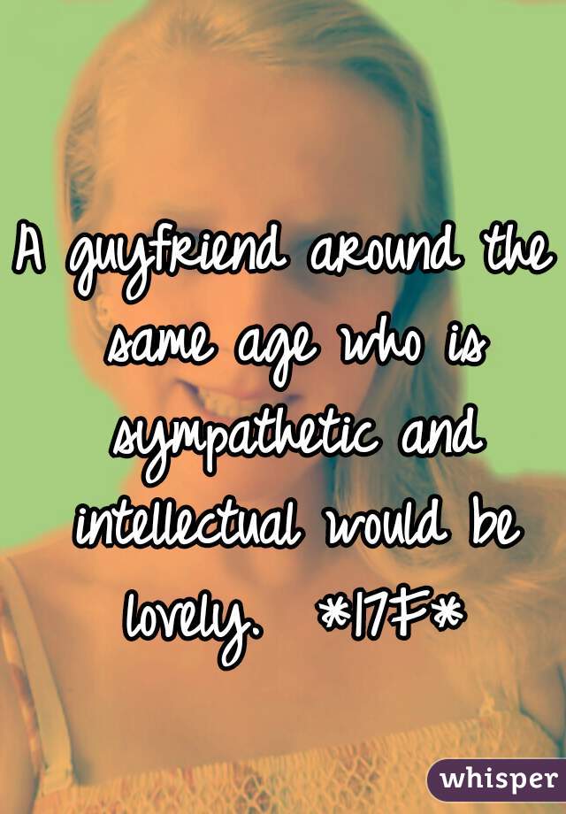 A guyfriend around the same age who is sympathetic and intellectual would be lovely.  *17F*