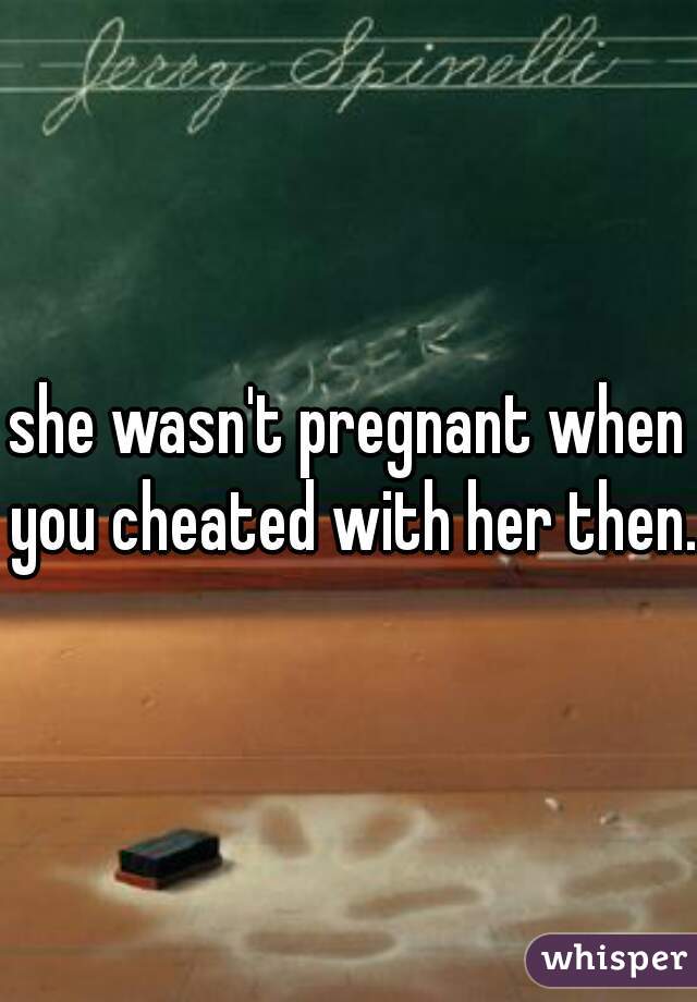 she wasn't pregnant when you cheated with her then.