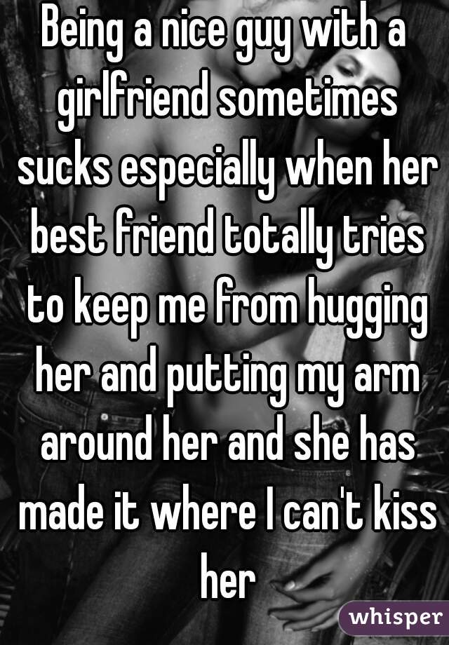 Being a nice guy with a girlfriend sometimes sucks especially when her best friend totally tries to keep me from hugging her and putting my arm around her and she has made it where I can't kiss her