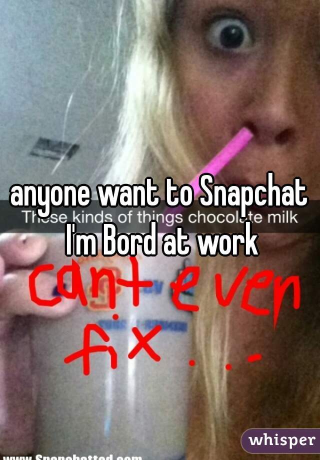 anyone want to Snapchat I'm Bord at work